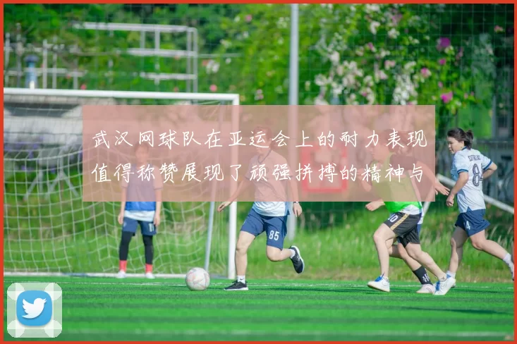 武汉网球队在亚运会上的耐力表现值得称赞展现了顽强拼搏的精神与团队合作的力量