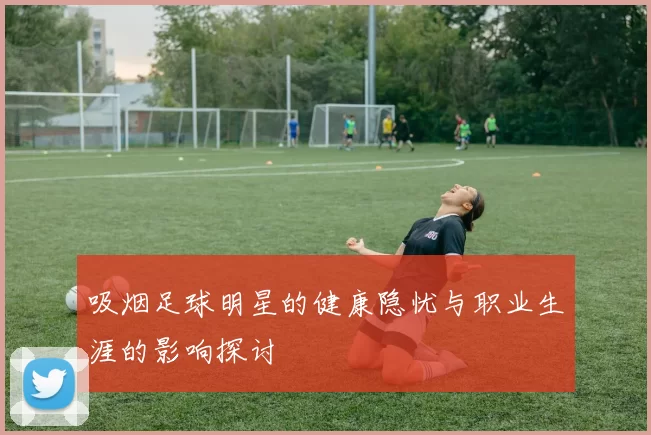 吸烟足球明星的健康隐忧与职业生涯的影响探讨