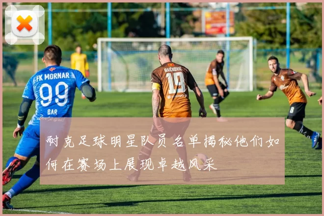 耐克足球明星队员名单揭秘他们如何在赛场上展现卓越风采