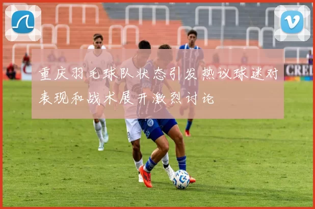 重庆羽毛球队状态引发热议球迷对表现和战术展开激烈讨论