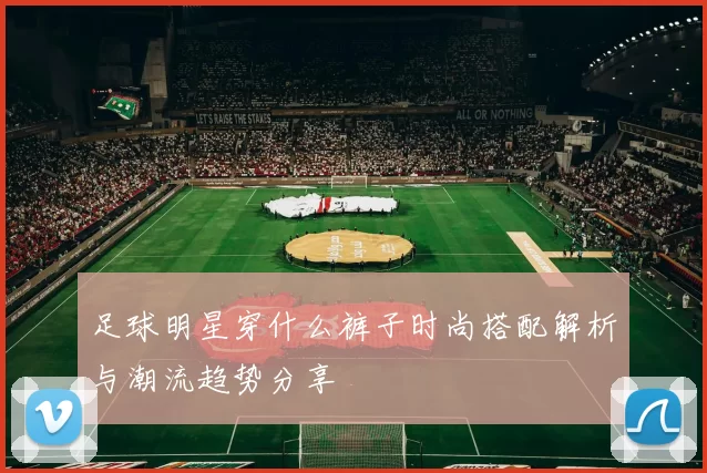 足球明星穿什么裤子时尚搭配解析与潮流趋势分享