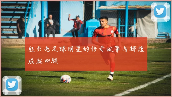 经典老足球明星的传奇故事与辉煌成就回顾